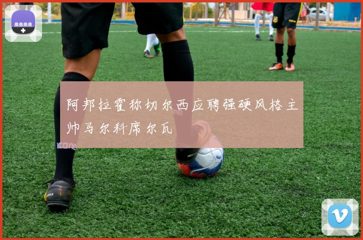 阿邦拉霍称切尔西应聘强硬风格主帅马尔科席尔瓦