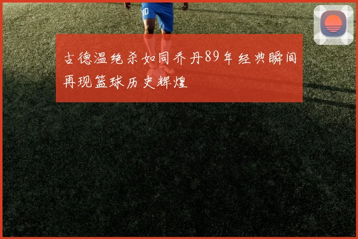 古德温绝杀如同乔丹89年经典瞬间再现篮球历史辉煌
