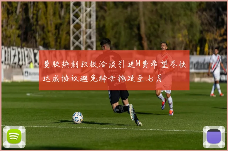 曼联热刺积极洽谈引进M费希望尽快达成协议避免转会拖延至七月