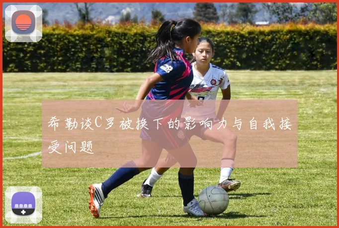 希勒谈C罗被换下的影响力与自我接受问题