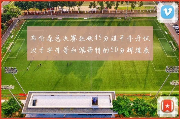 布伦森总决赛狂砍45分追平乔丹仅次于字母哥和佩蒂特的50分辉煌表现