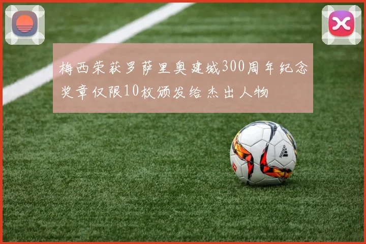 梅西荣获罗萨里奥建城300周年纪念奖章仅限10枚颁发给杰出人物