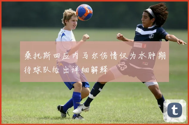 桑托斯回应内马尔伤情仅为水肿期待球队给出详细解释