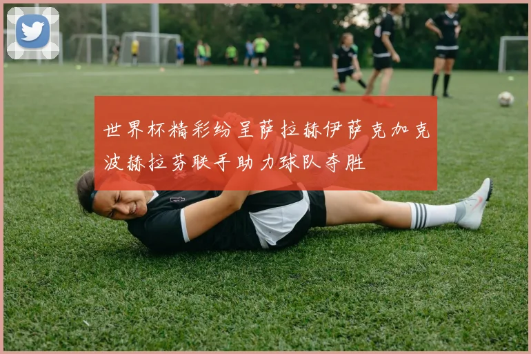 世界杯精彩纷呈萨拉赫伊萨克加克波赫拉芬联手助力球队夺胜