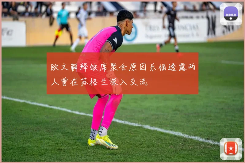 欧文解释缺席聚会原因乐福透露两人曾在苏格兰深入交流