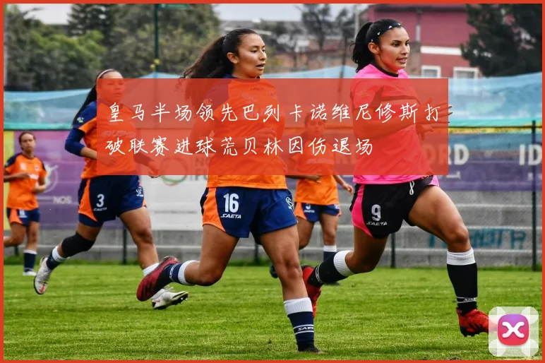 皇马半场领先巴列卡诺维尼修斯打破联赛进球荒贝林因伤退场