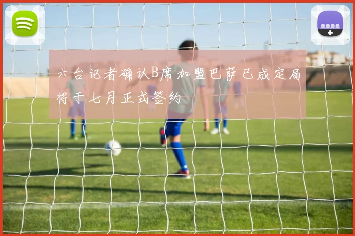 六台记者确认B席加盟巴萨已成定局将于七月正式签约