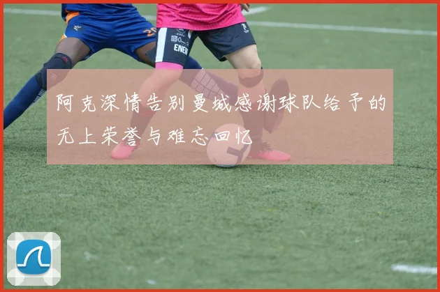 阿克深情告别曼城感谢球队给予的无上荣誉与难忘回忆