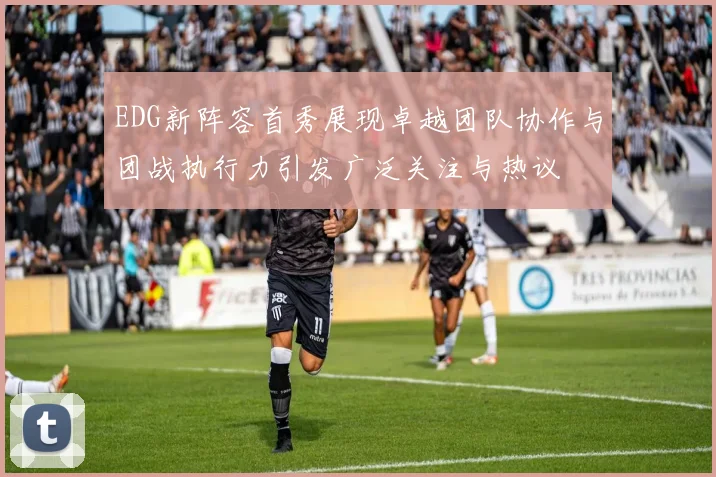 EDG新阵容首秀展现卓越团队协作与团战执行力引发广泛关注与热议