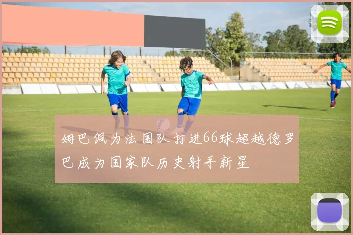 姆巴佩为法国队打进66球超越德罗巴成为国家队历史射手新星