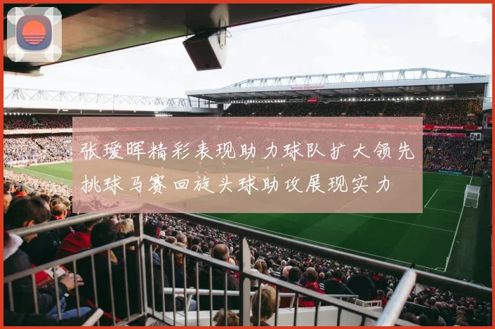 张瑷晖精彩表现助力球队扩大领先挑球马赛回旋头球助攻展现实力