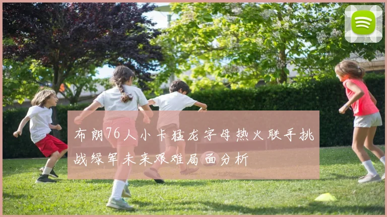布朗76人小卡猛龙字母热火联手挑战绿军未来艰难局面分析