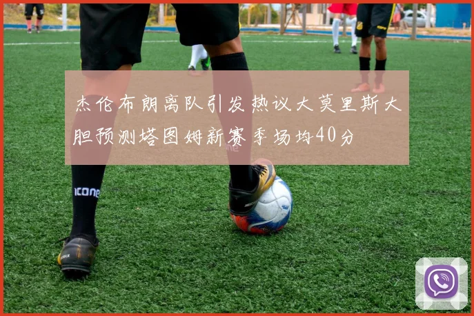 杰伦布朗离队引发热议大莫里斯大胆预测塔图姆新赛季场均40分