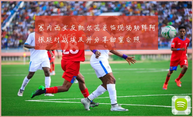 塞内西女友凯尔茜亲临现场助阵阿根廷对战埃及并分享甜蜜合照