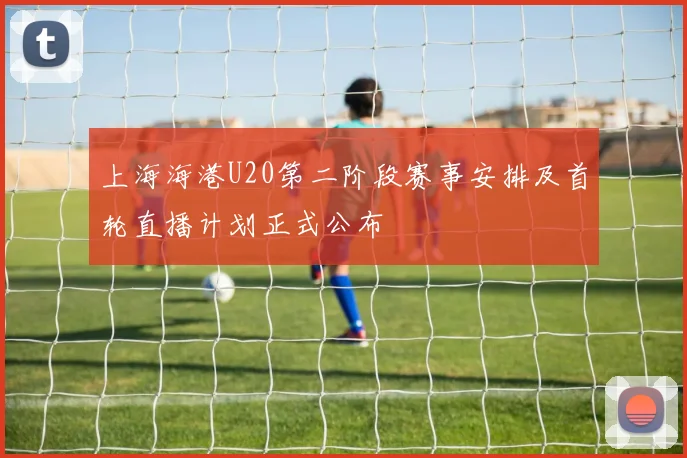 上海海港U20第二阶段赛事安排及首轮直播计划正式公布