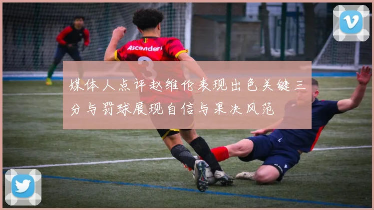 媒体人点评赵维伦表现出色关键三分与罚球展现自信与果决风范