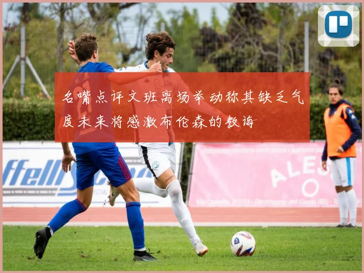 名嘴点评文班离场举动称其缺乏气度未来将感激布伦森的教诲