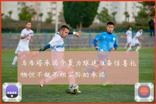 马洛塔承诺今夏为球迷准备惊喜礼物但不做不切实际的承诺