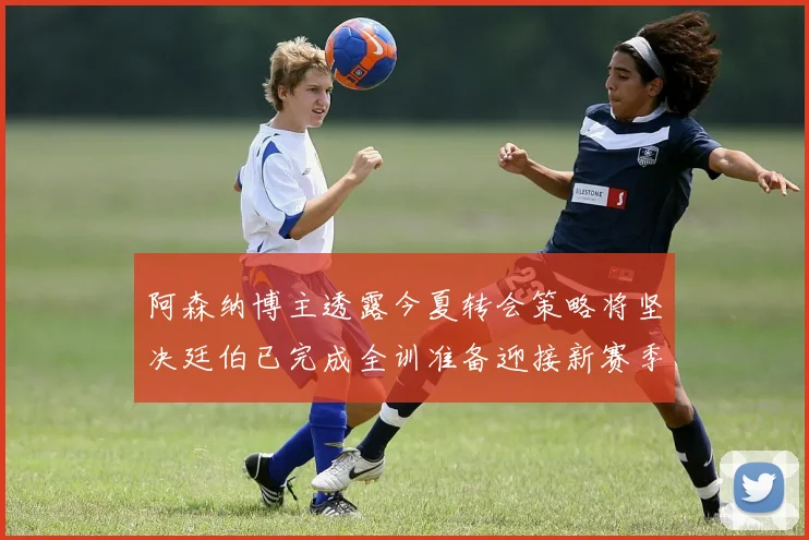 阿森纳博主透露今夏转会策略将坚决廷伯已完成全训准备迎接新赛季