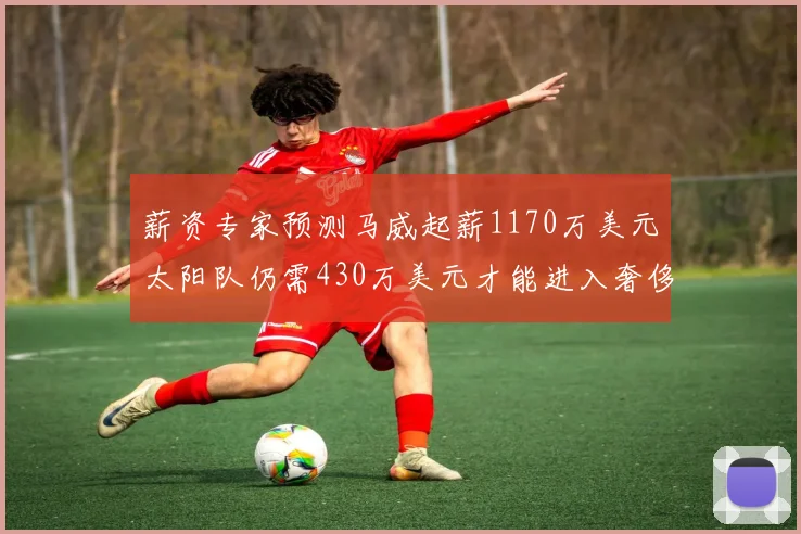 薪资专家预测马威起薪1170万美元太阳队仍需430万美元才能进入奢侈税
