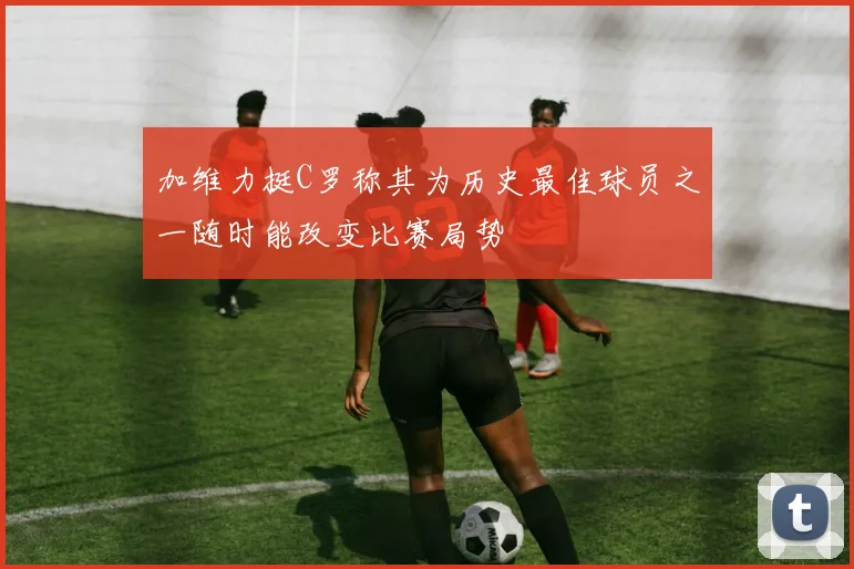 加维力挺C罗称其为历史最佳球员之一随时能改变比赛局势