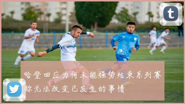 哈登回应为何未能强势结束系列赛称无法改变已发生的事情