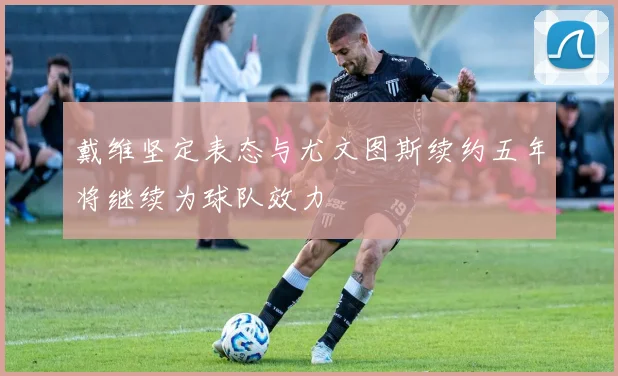 戴维坚定表态与尤文图斯续约五年将继续为球队效力