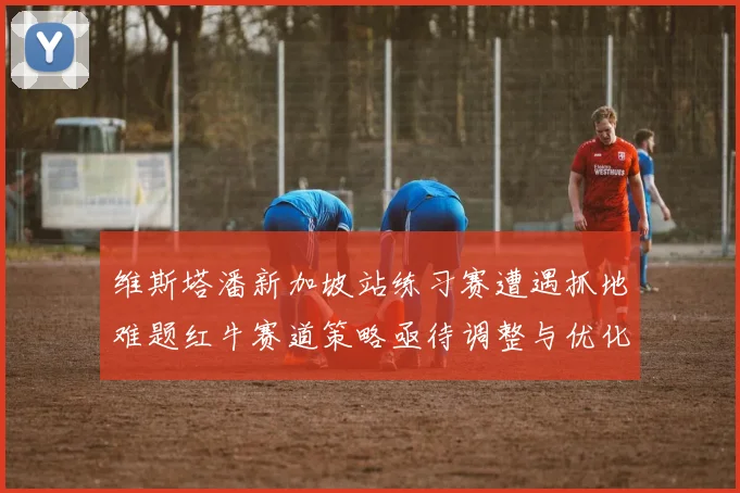 维斯塔潘新加坡站练习赛遭遇抓地难题红牛赛道策略亟待调整与优化