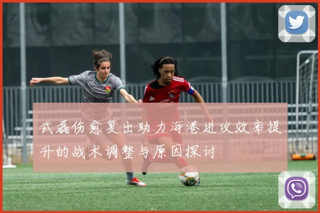 武磊伤愈复出助力海港进攻效率提升的战术调整与原因探讨