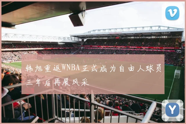 韩旭重返WNBA正式成为自由人球员三年后再展风采