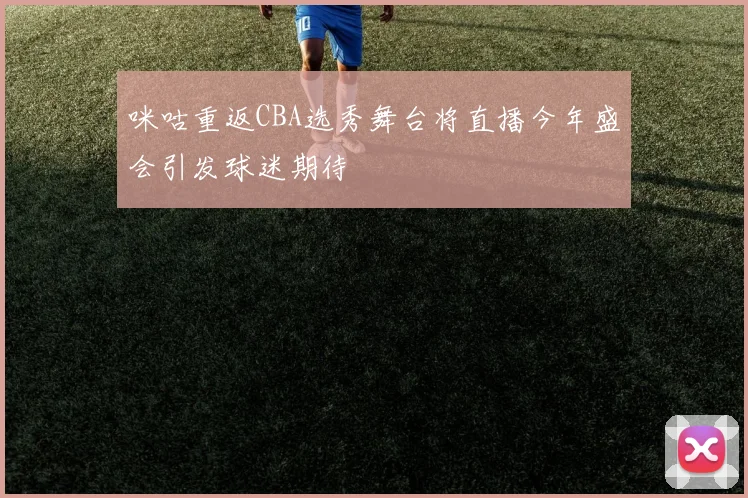 咪咕重返CBA选秀舞台将直播今年盛会引发球迷期待
